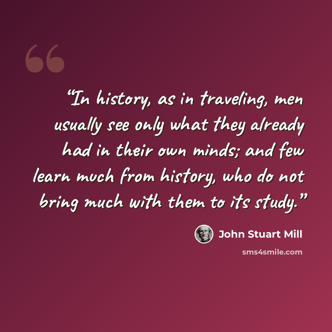 “In history, as in traveling, men usually see only what they already had in their own minds; and few learn much from history, who do not bring much with them to its study.” quote by John Stuart Mill