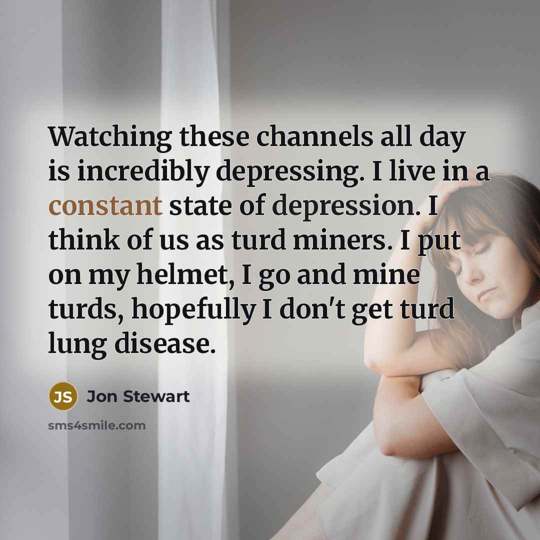 “Watching these channels all day is incredibly depressing. I live in a constant state of depression. I think of us as turd miners. I put on my helmet, I go and mine turds, hopefully I don't get turd lung disease.” quote by Jon Stewart