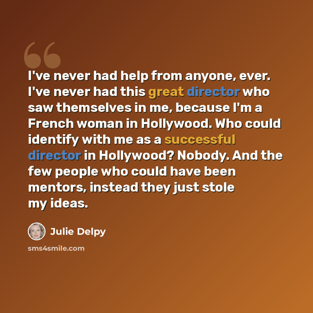 “I've never had help from anyone, ever. I've never had this great director who saw themselves in me, because I'm a French woman in Hollywood. Who could identify with me as a successful director in Hollywood? Nobody. And the few people who could have been mentors, instead they just stole my ideas.” quote by Julie Delpy