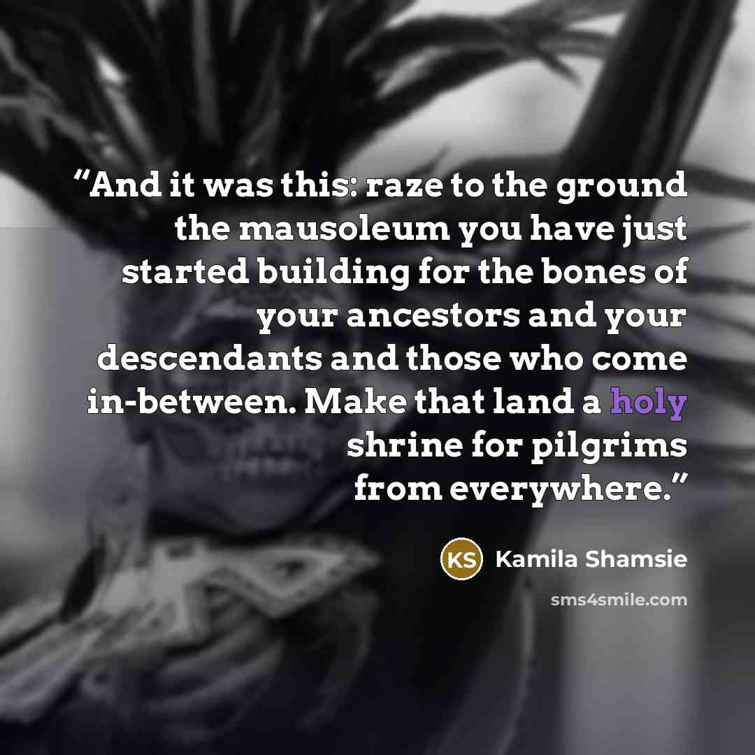 “And it was this: raze to the ground the mausoleum you have just started building for the bones of your ancestors and your descendants and those who come in-between. Make that land a holy shrine for pilgrims from everywhere.” quote by Kamila Shamsie