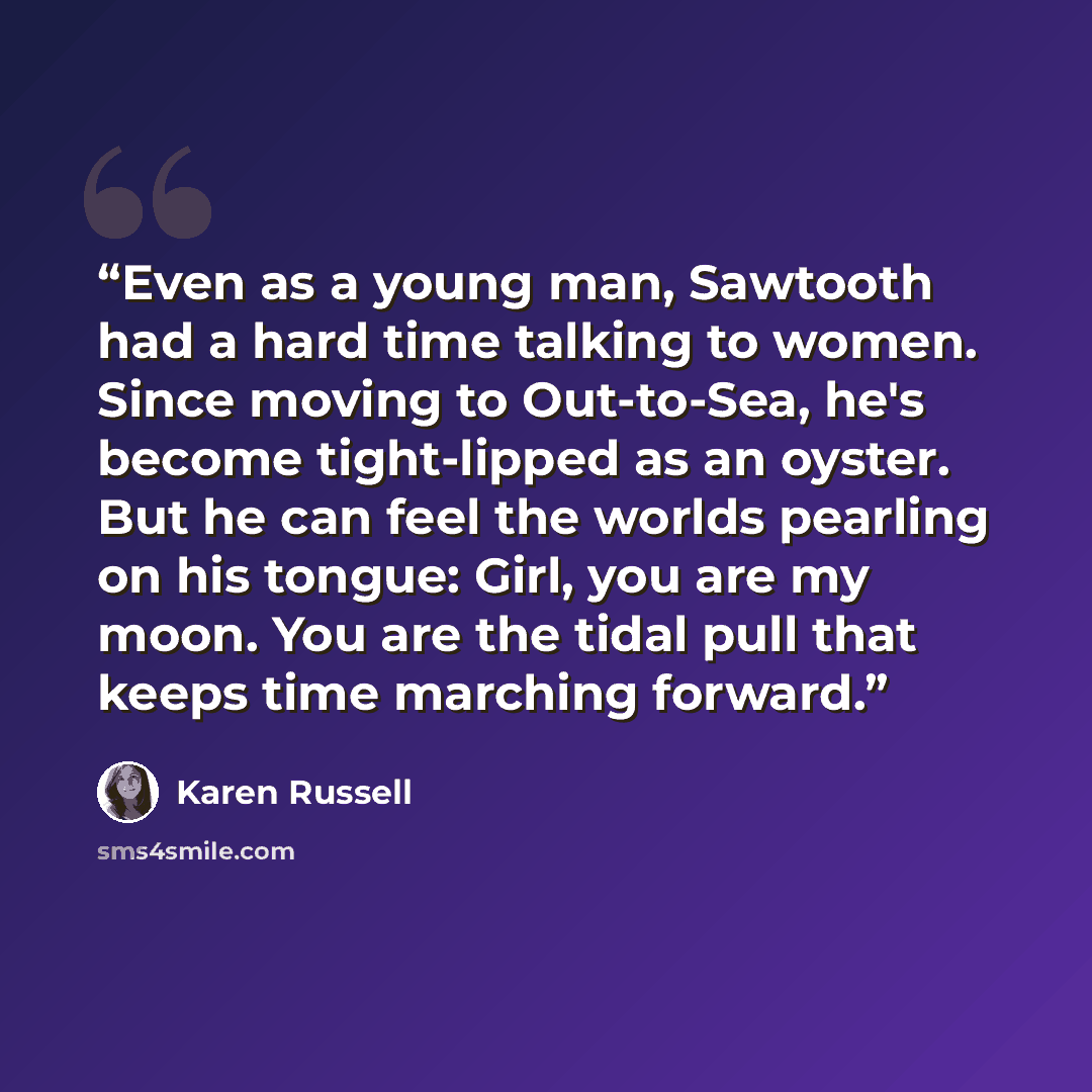 “Even as a young man, Sawtooth had a hard time talking to women. Since moving to Out-to-Sea, he's become tight-lipped as an oyster. But he can feel the worlds pearling on his tongue: Girl, you are my moon. You are the tidal pull that keeps time marching forward.” quote by Karen Russell