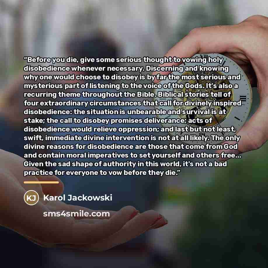 “Before you die, give some serious thought to vowing holy disobedience whenever necessary. Discerning and knowing why one would choose to disobey is by far the most serious and mysterious part of listening to the voice of the Gods. It's also a recurring theme throughout the Bible. Biblical stories…” quote by Karol Jackowski