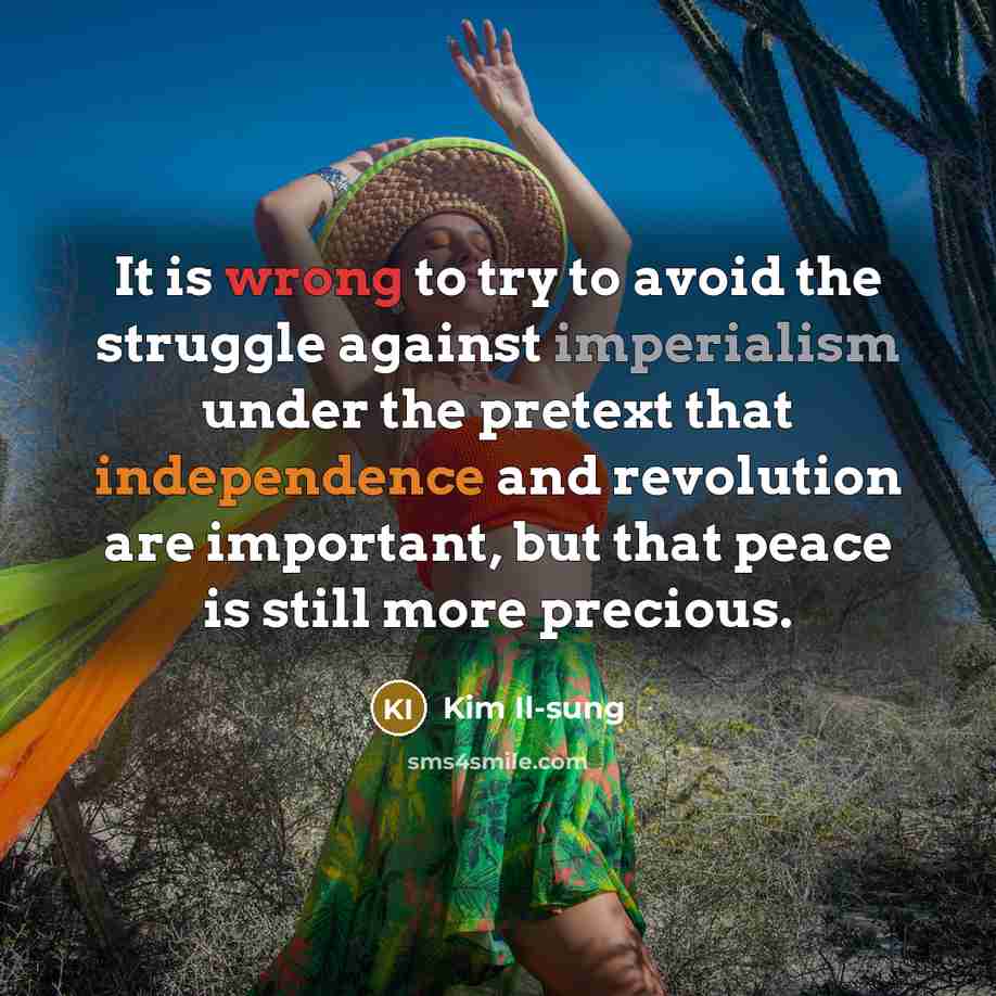 “It is wrong to try to avoid the struggle against imperialism under the pretext that independence and revolution are important, but that peace is still more precious.” quote by Kim Il-sung