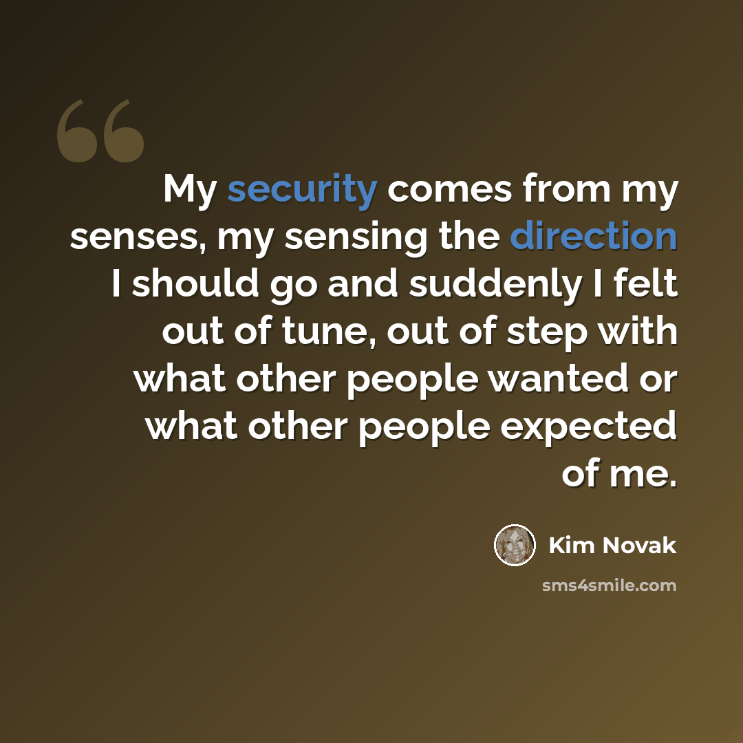 “My security comes from my senses, my sensing the direction I should go and suddenly I felt out of tune, out of step with what other people wanted or what other people expected of me.” quote by Kim Novak