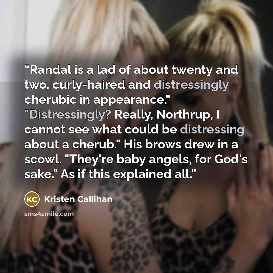 “Randal is a lad of about twenty and two, curly-haired and distressingly cherubic in appearance." "Distressingly? Really, Northrup, I cannot see what could be distressing about a cherub." His brows drew in a scowl. "They're baby angels, for God's sake." As if this explained all.” quote by Kristen Callihan