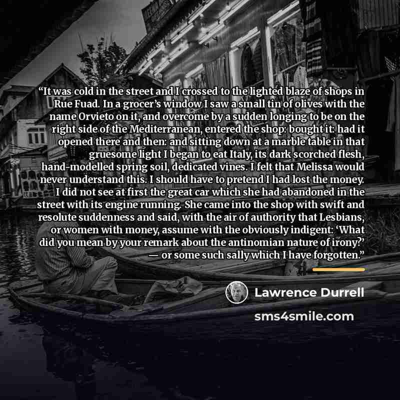 “It was cold in the street and I crossed to the lighted blaze of shops in Rue Fuad. In a grocer’s window I saw a small tin of olives with the name Orvieto on it, and overcome by a sudden longing to be on the right side of the Mediterranean, entered the shop: bought it: had it opened there and then…” quote by Lawrence Durrell