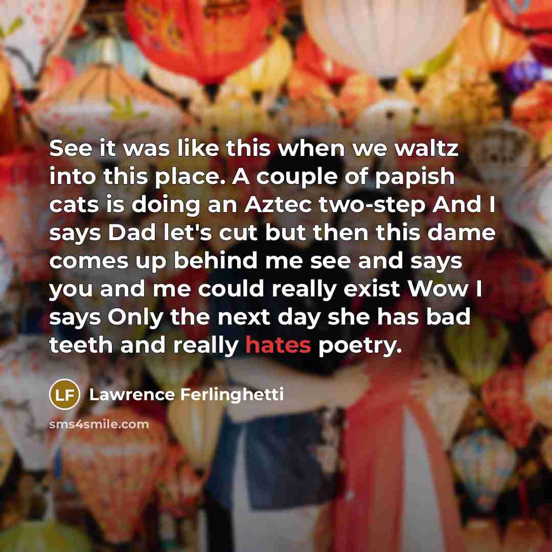 “See it was like this when we waltz into this place. A couple of papish cats is doing an Aztec two-step And I says Dad let's cut but then this dame comes up behind me see and says you and me could really exist Wow I says Only the next day she has bad teeth and really hates poetry.” quote by Lawrence Ferlinghetti