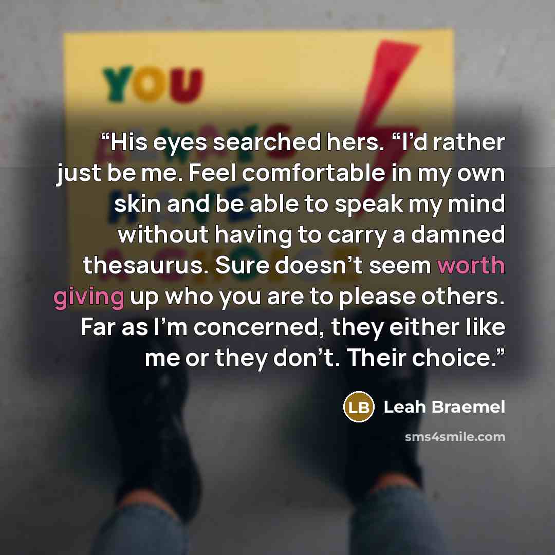 “His eyes searched hers. “I’d rather just be me. Feel comfortable in my own skin and be able to speak my mind without having to carry a damned thesaurus. Sure doesn’t seem worth giving up who you are to please others. Far as I’m concerned, they either like me or they don’t. Their choice.” quote by Leah Braemel
