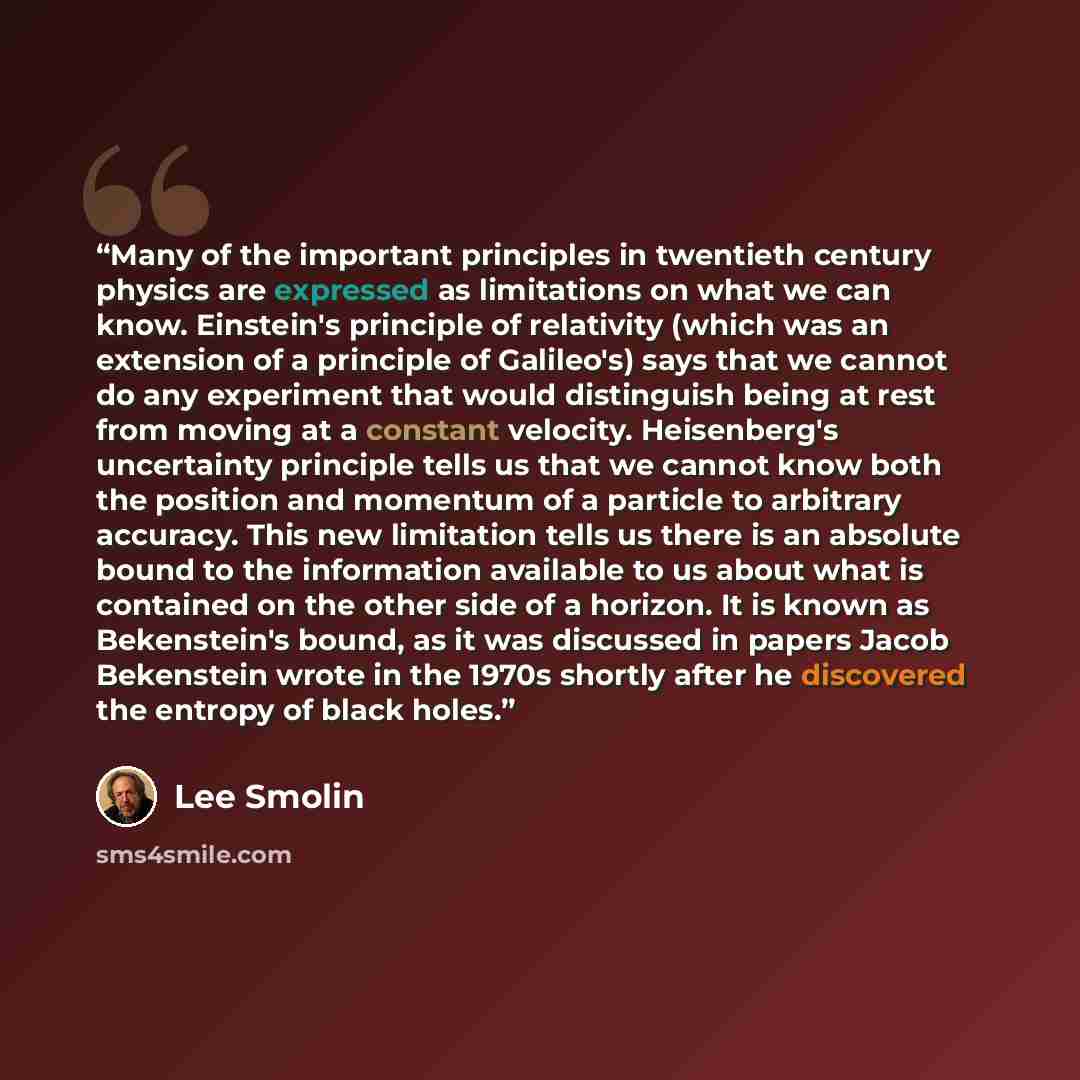 “Many of the important principles in twentieth century physics are expressed as limitations on what we can know. Einstein's principle of relativity (which was an extension of a principle of Galileo's) says that we cannot do any experiment that would distinguish being at rest from moving at a…” quote by Lee Smolin