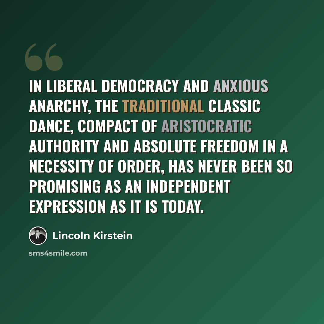“In liberal democracy and anxious anarchy, the traditional classic dance, compact of aristocratic authority and absolute freedom in a necessity of order, has never been so promising as an independent expression as it is today.” quote by Lincoln Kirstein