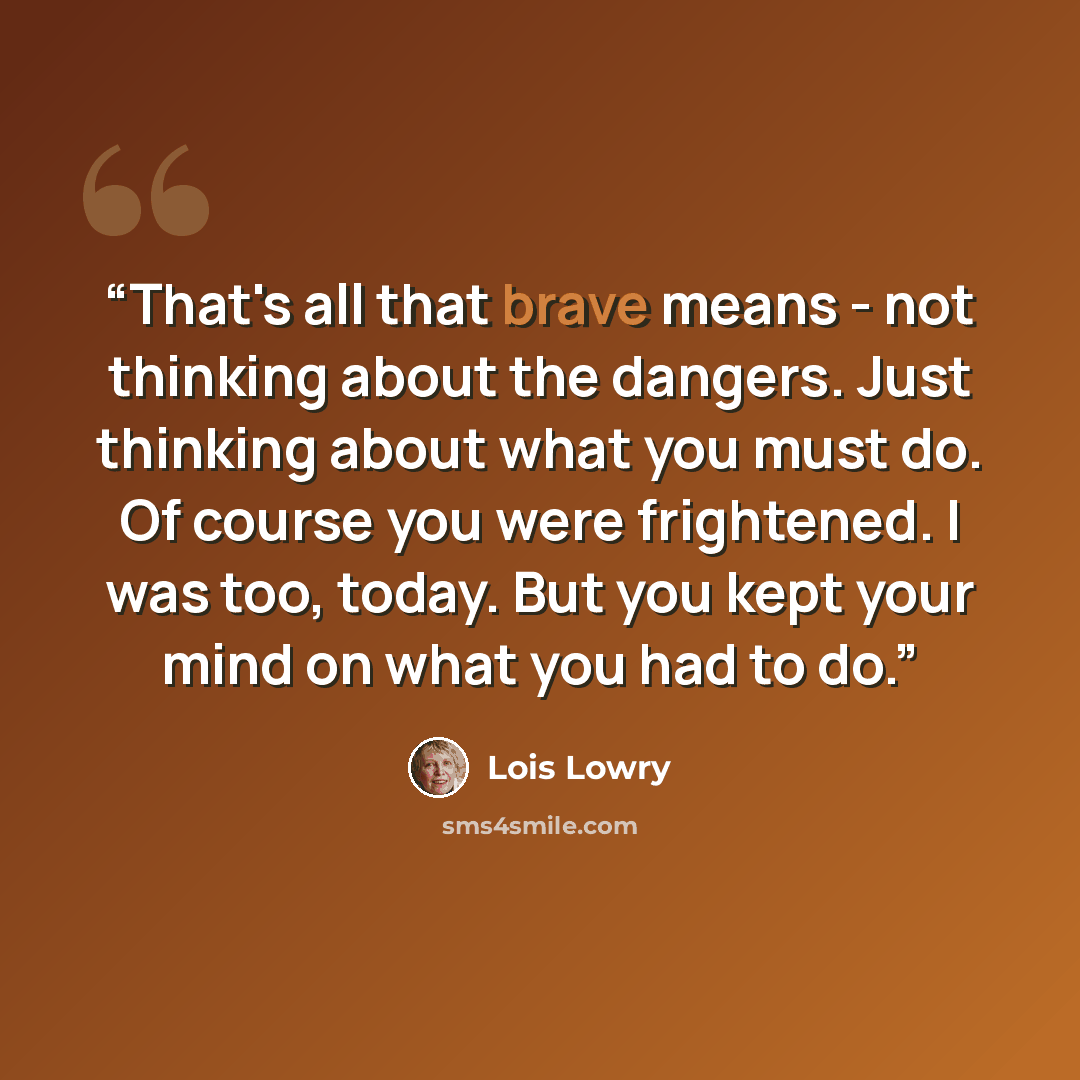 “That's all that brave means - not thinking about the dangers. Just thinking about what you must do. Of course you were frightened. I was too, today. But you kept your mind on what you had to do.” quote by Lois Lowry