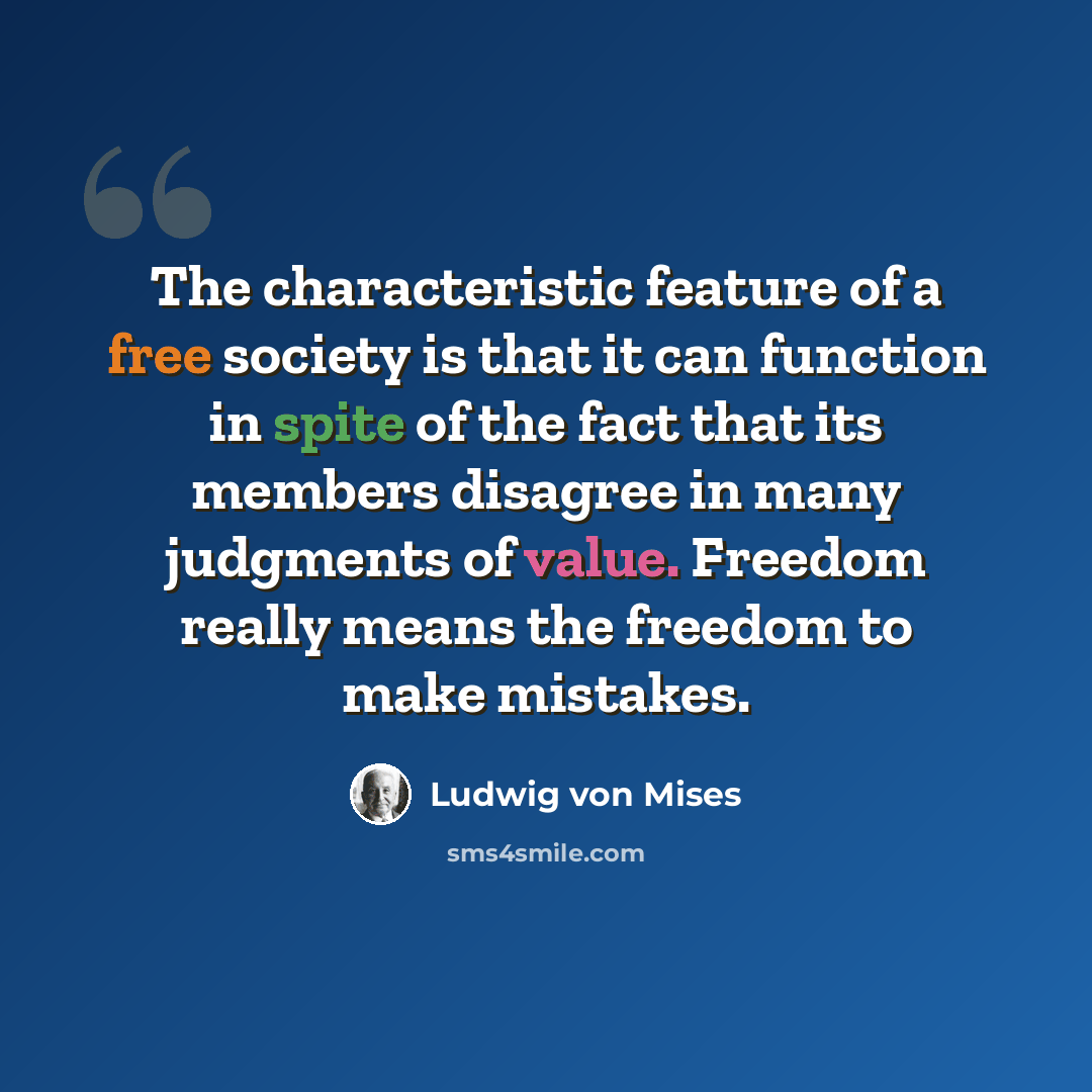 “The characteristic feature of a free society is that it can function in spite of the fact that its members disagree in many judgments of value. Freedom really means the freedom to make mistakes.” quote by Ludwig von Mises