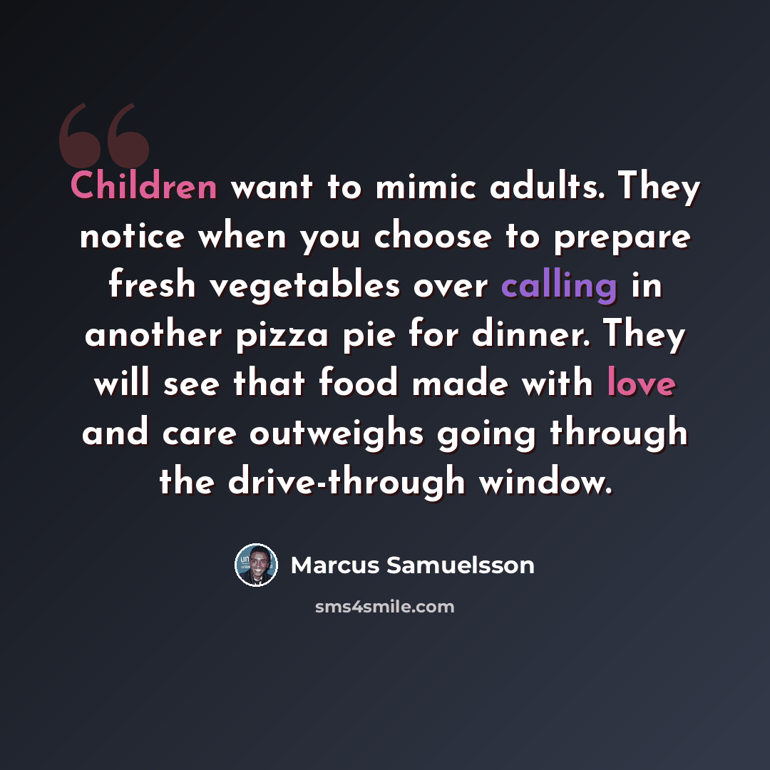 “Children want to mimic adults. They notice when you choose to prepare fresh vegetables over calling in another pizza pie for dinner. They will see that food made with love and care outweighs going through the drive-through window.” quote by Marcus Samuelsson