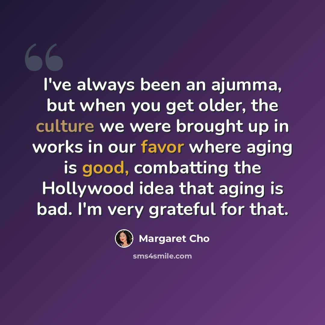 “I've always been an ajumma, but when you get older, the culture we were brought up in works in our favor where aging is good, combatting the Hollywood idea that aging is bad. I'm very grateful for that.” quote by Margaret Cho