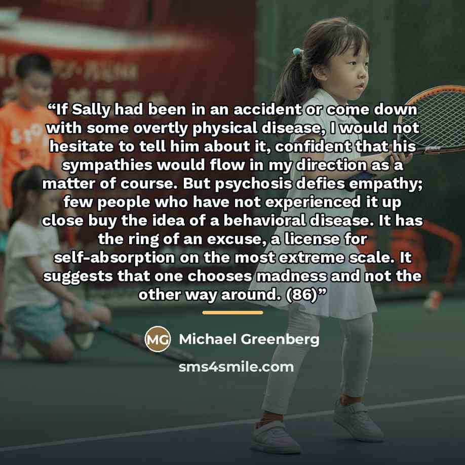 “If Sally had been in an accident or come down with some overtly physical disease, I would not hesitate to tell him about it, confident that his sympathies would flow in my direction as a matter of course. But psychosis defies empathy; few people who have not experienced it up close buy the idea of…” quote by Michael Greenberg