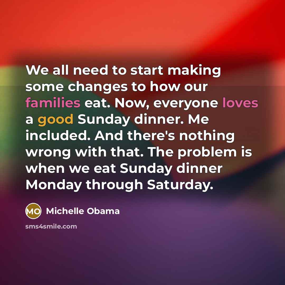 “We all need to start making some changes to how our families eat. Now, everyone loves a good Sunday dinner. Me included. And there's nothing wrong with that. The problem is when we eat Sunday dinner Monday through Saturday.” quote by Michelle Obama