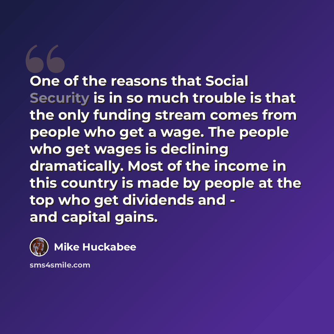 “One of the reasons that Social Security is in so much trouble is that the only funding stream comes from people who get a wage. The people who get wages is declining dramatically. Most of the income in this country is made by people at the top who get dividends and - and capital gains.” quote by Mike Huckabee