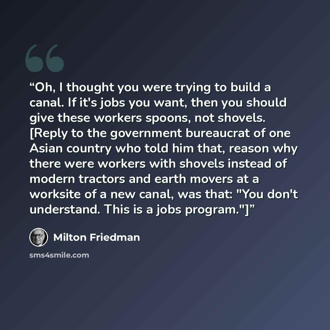 “Oh, I thought you were trying to build a canal. If it's jobs you want, then you should give these workers spoons, not shovels. [Reply to the government bureaucrat of one Asian country who told him that, reason why there were workers with shovels instead of modern tractors and earth movers at a…” quote by Milton Friedman