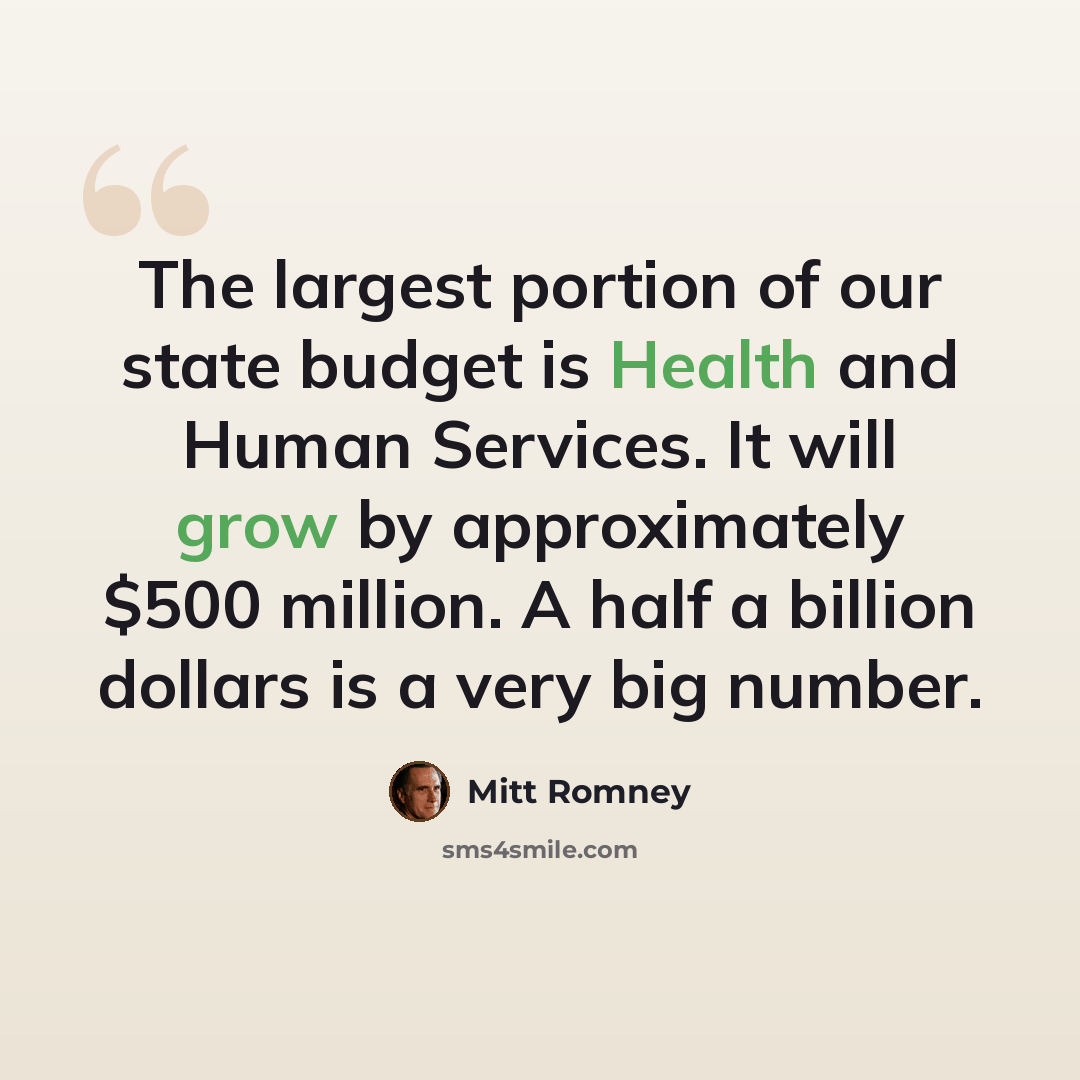 “The largest portion of our state budget is Health and Human Services. It will grow by approximately $500 million. A half a billion dollars is a very big number.” quote by Mitt Romney
