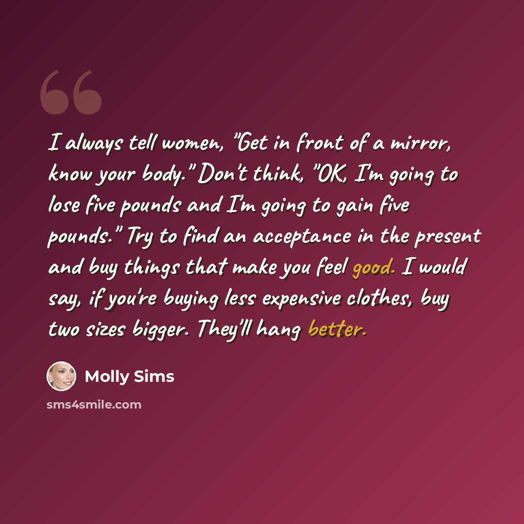 “I always tell women, "Get in front of a mirror, know your body." Don't think, "OK, I'm going to lose five pounds and I'm going to gain five pounds." Try to find an acceptance in the present and buy things that make you feel good. I would say, if you're buying less expensive clothes, buy two sizes…” quote by Molly Sims