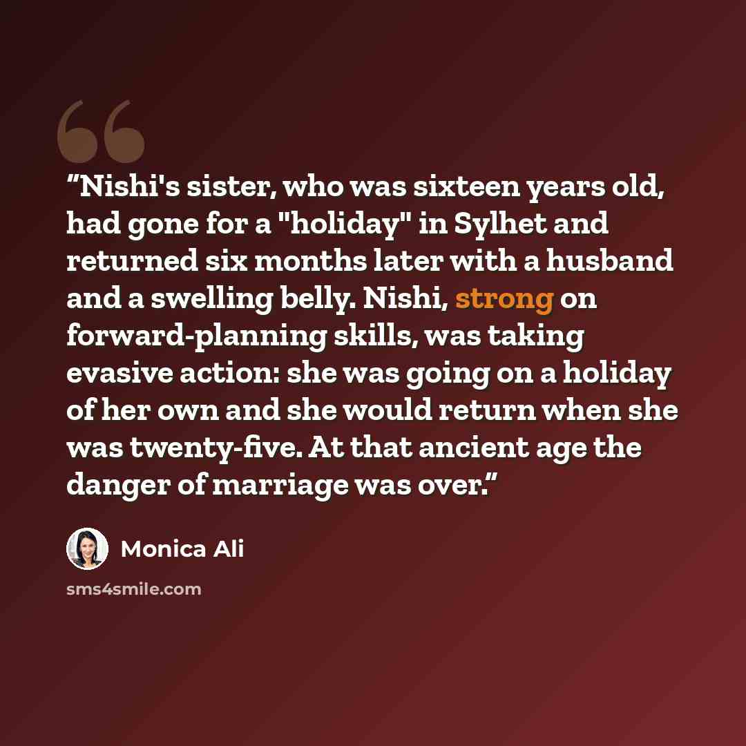 “Nishi's sister, who was sixteen years old, had gone for a "holiday" in Sylhet and returned six months later with a husband and a swelling belly. Nishi, strong on forward-planning skills, was taking evasive action: she was going on a holiday of her own and she would return when she was twenty-five…” quote by Monica Ali