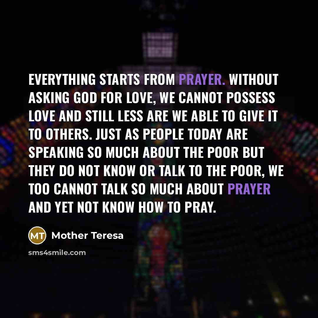 “Everything starts from prayer. Without asking God for love, we cannot possess love and still less are we able to give it to others. Just as people today are speaking so much about the poor but they do not know or talk to the poor, we too cannot talk so much about prayer and yet not know how to pray.” quote by Mother Teresa