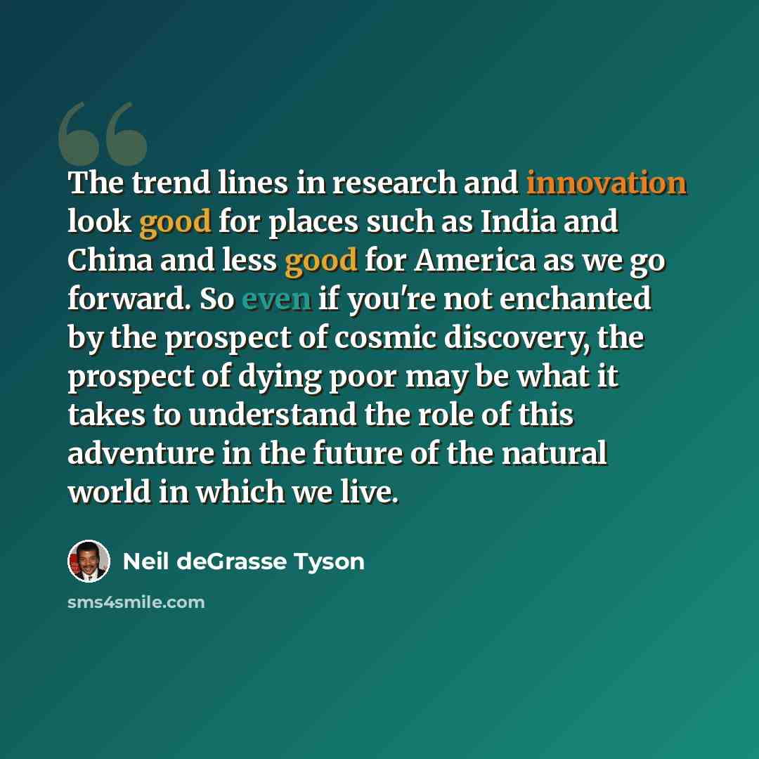 “The trend lines in research and innovation look good for places such as India and China and less good for America as we go forward. So even if you're not enchanted by the prospect of cosmic discovery, the prospect of dying poor may be what it takes to understand the role of this adventure in the…” quote by Neil deGrasse Tyson