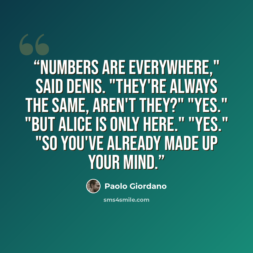 “Numbers are everywhere," said Denis. "They're always the same, aren't they?" "Yes." "But Alice is only here." "Yes." "So you've already made up your mind.” quote by Paolo Giordano