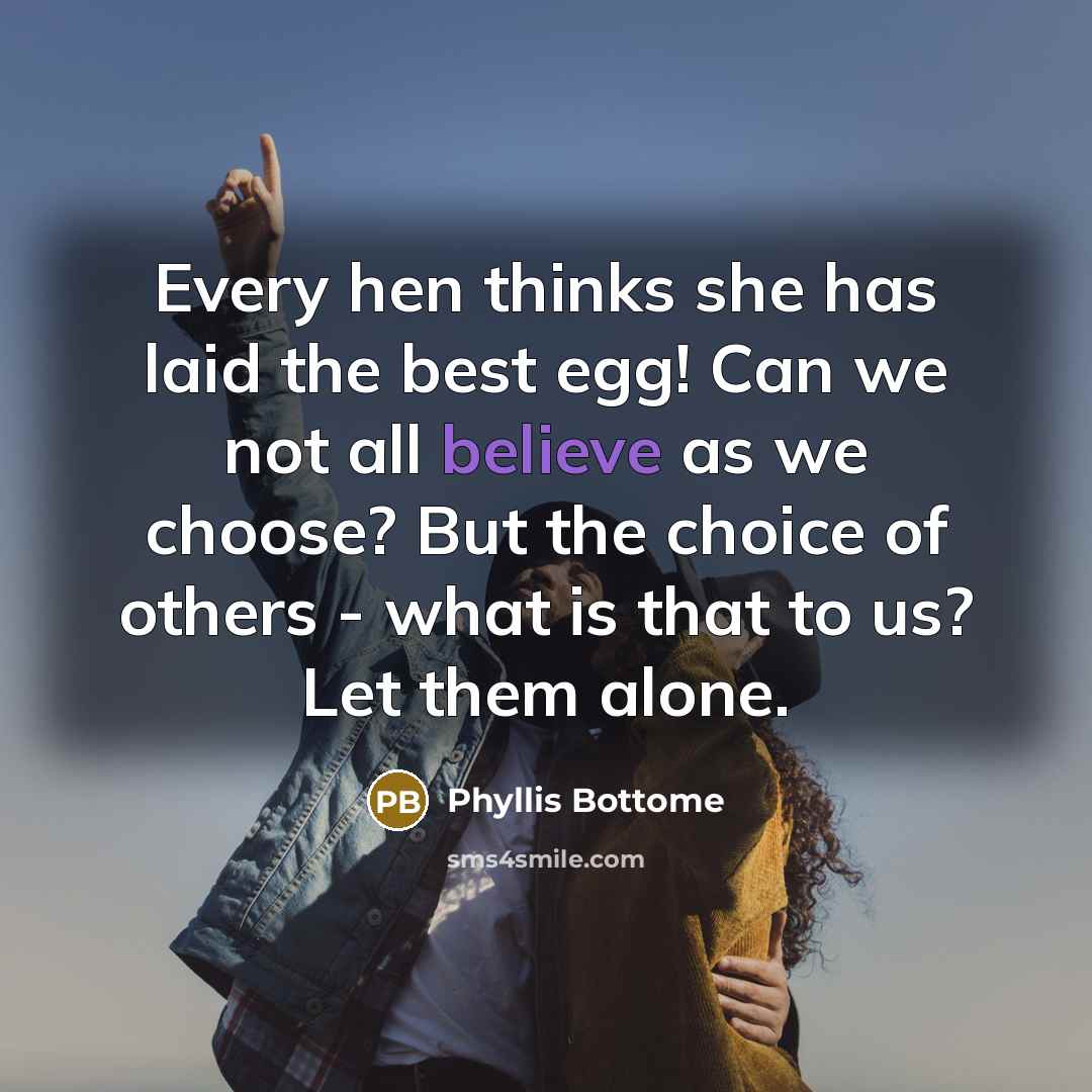 “Every hen thinks she has laid the best egg! Can we not all believe as we choose? But the choice of others - what is that to us? Let them alone.” quote by Phyllis Bottome