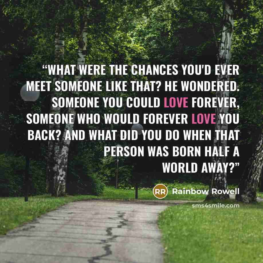 “What were the chances you'd ever meet someone like that? he wondered. Someone you could love forever, someone who would forever love you back? And what did you do when that person was born half a world away?” quote by Rainbow Rowell