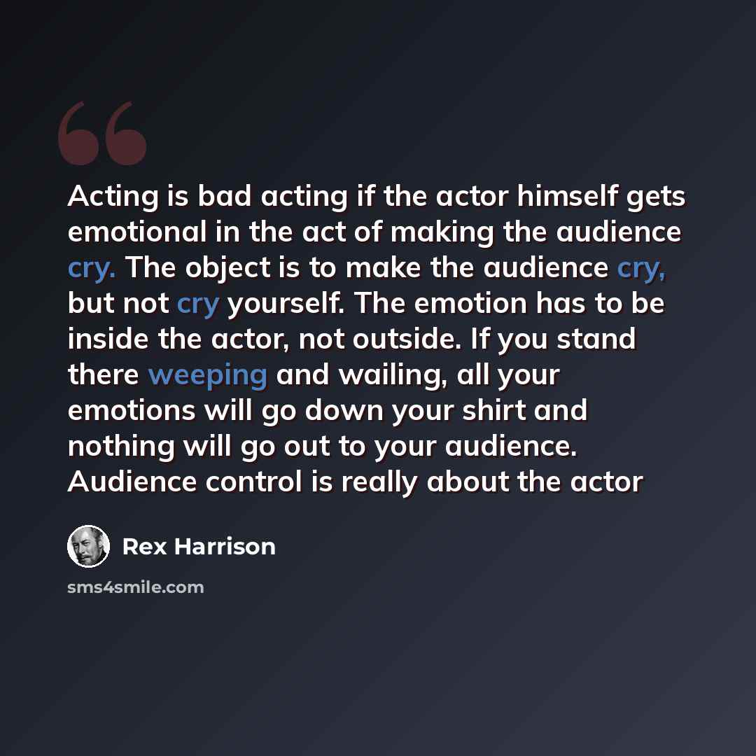 “Acting is bad acting if the actor himself gets emotional in the act of making the audience cry. The object is to make the audience cry, but not cry yourself. The emotion has to be inside the actor, not outside. If you stand there weeping and wailing, all your emotions will go down your shirt and…” quote by Rex Harrison