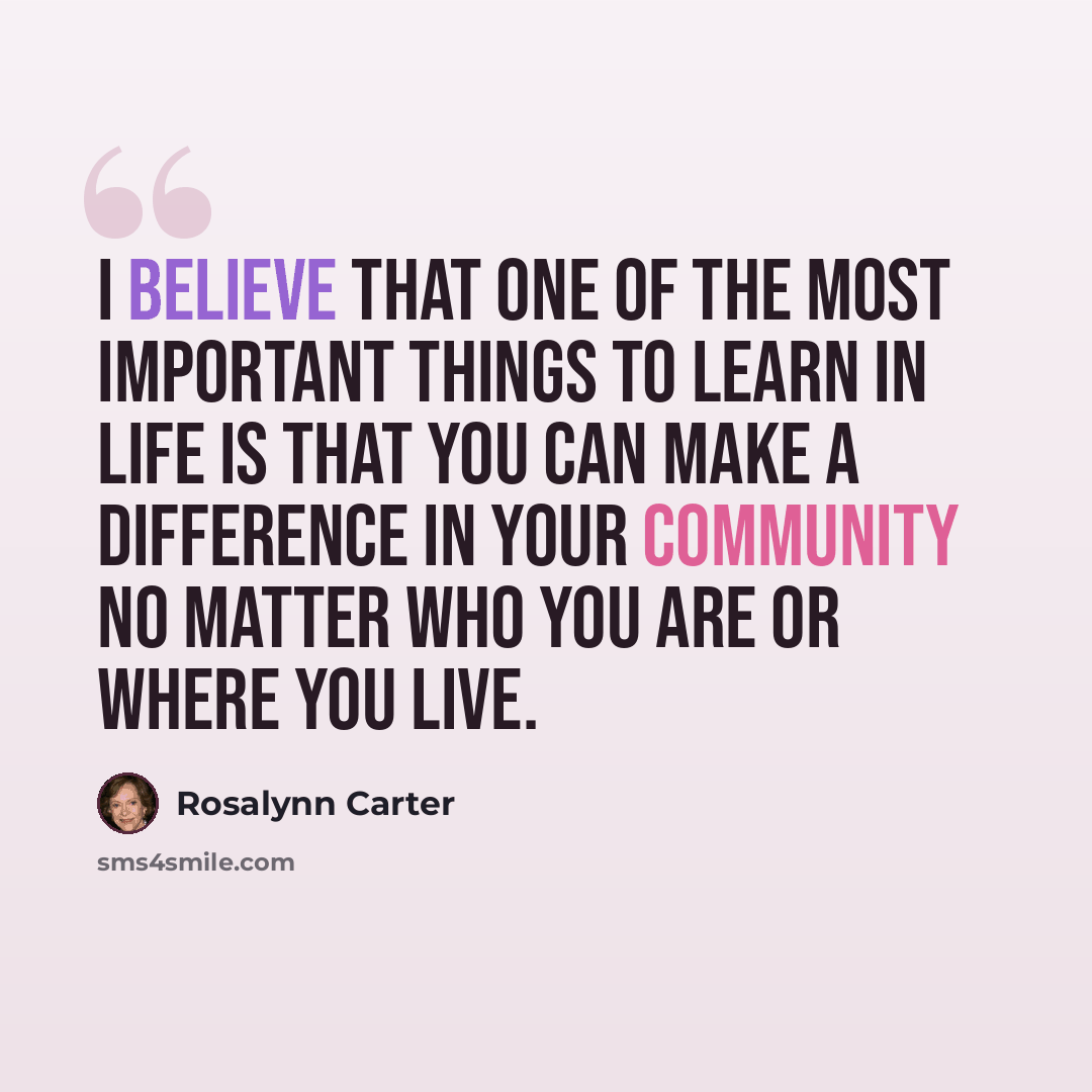 “I believe that one of the most important things to learn in life is that you can make a difference in your community no matter who you are or where you live.” quote by Rosalynn Carter