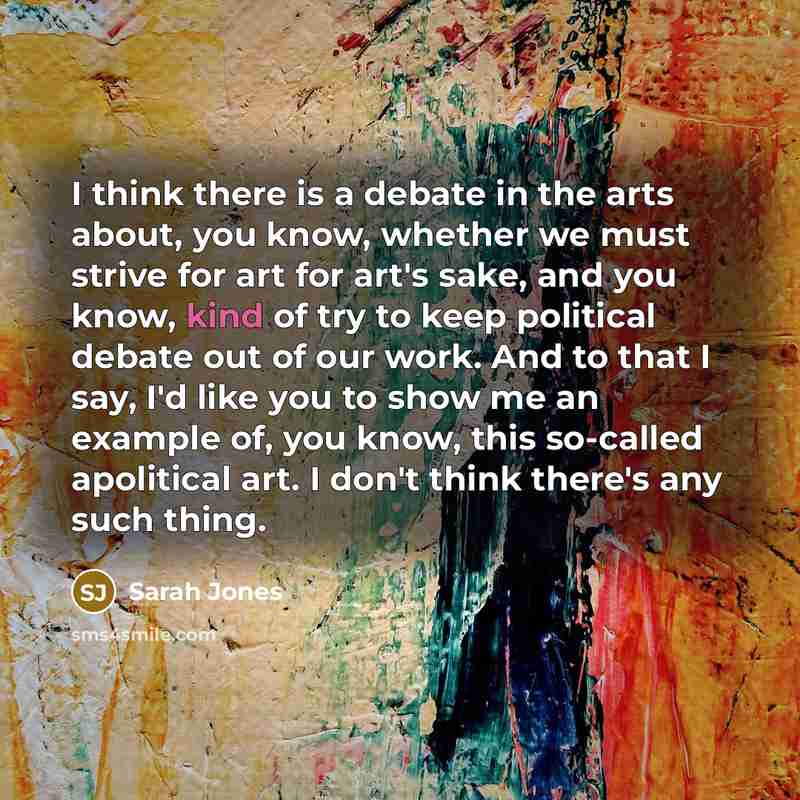 “I think there is a debate in the arts about, you know, whether we must strive for art for art's sake, and you know, kind of try to keep political debate out of our work. And to that I say, I'd like you to show me an example of, you know, this so-called apolitical art. I don't think there's any…” quote by Sarah Jones