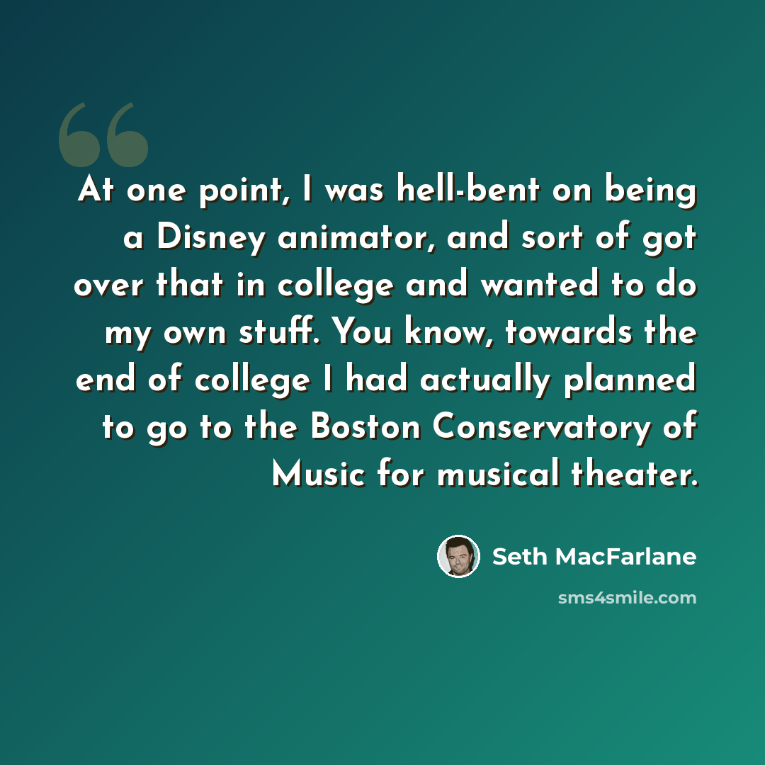 “At one point, I was hell-bent on being a Disney animator, and sort of got over that in college and wanted to do my own stuff. You know, towards the end of college I had actually planned to go to the Boston Conservatory of Music for musical theater.” quote by Seth MacFarlane