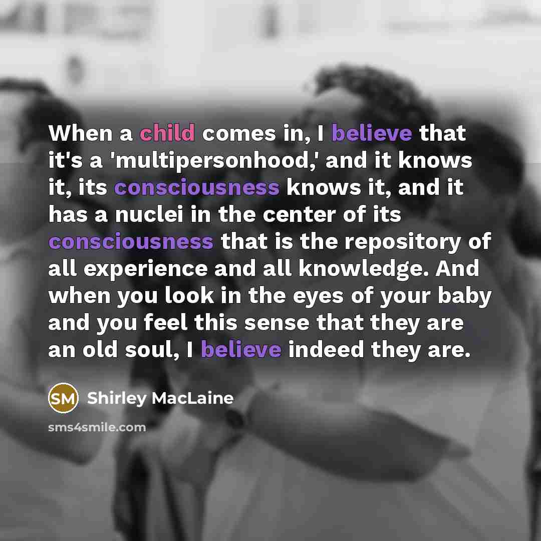 “When a child comes in, I believe that it's a 'multipersonhood,' and it knows it, its consciousness knows it, and it has a nuclei in the center of its consciousness that is the repository of all experience and all knowledge. And when you look in the eyes of your baby and you feel this sense that…” quote by Shirley MacLaine