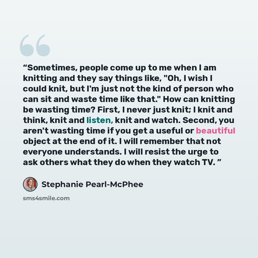 “Sometimes, people come up to me when I am knitting and they say things like, "Oh, I wish I could knit, but I'm just not the kind of person who can sit and waste time like that." How can knitting be wasting time? First, I never just knit; I knit and think, knit and listen, knit and watch. Second…” quote by Stephanie Pearl-McPhee