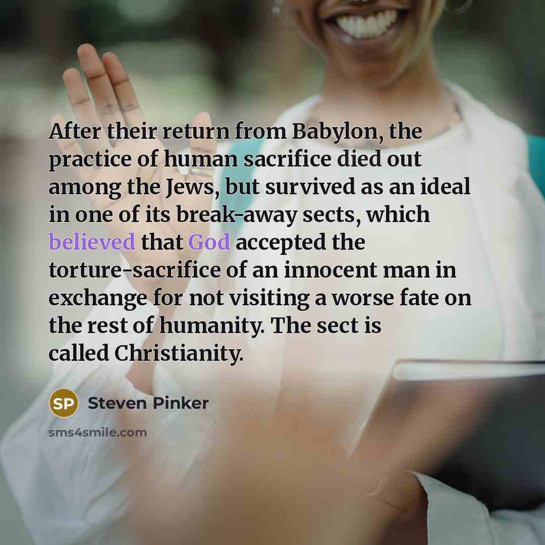 “After their return from Babylon, the practice of human sacrifice died out among the Jews, but survived as an ideal in one of its break-away sects, which believed that God accepted the torture-sacrifice of an innocent man in exchange for not visiting a worse fate on the rest of humanity. The sect…” quote by Steven Pinker