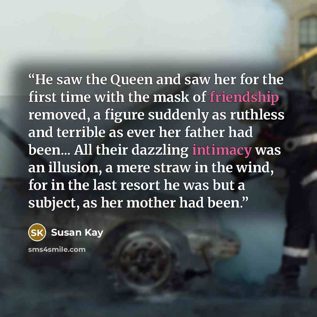 “He saw the Queen and saw her for the first time with the mask of friendship removed, a figure suddenly as ruthless and terrible as ever her father had been... All their dazzling intimacy was an illusion, a mere straw in the wind, for in the last resort he was but a subject, as her mother had been.” quote by Susan Kay