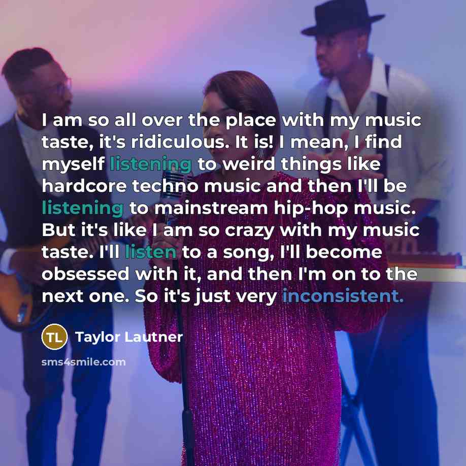 “I am so all over the place with my music taste, it's ridiculous. It is! I mean, I find myself listening to weird things like hardcore techno music and then I'll be listening to mainstream hip-hop music. But it's like I am so crazy with my music taste. I'll listen to a song, I'll become obsessed…” quote by Taylor Lautner