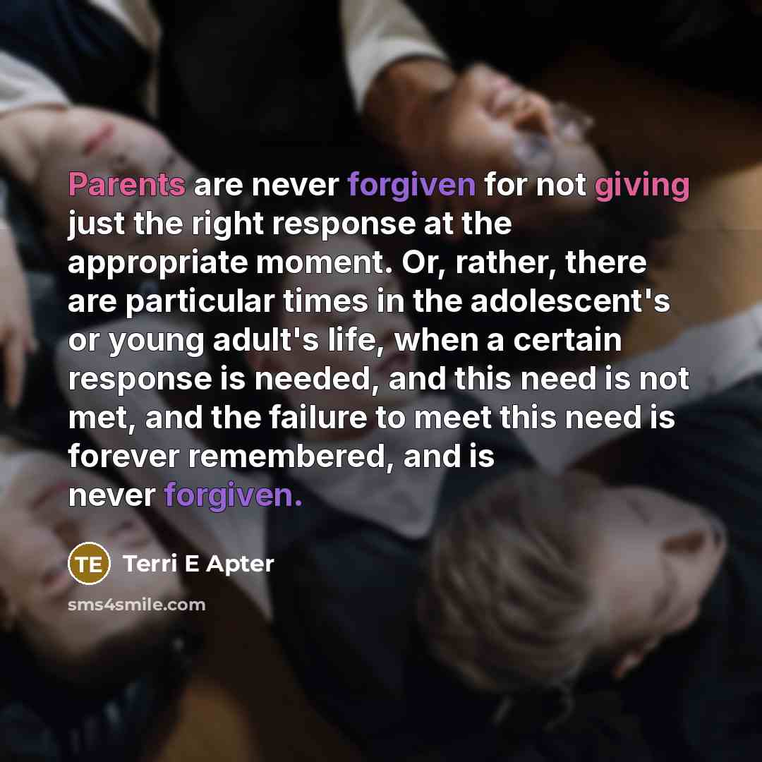“Parents are never forgiven for not giving just the right response at the appropriate moment. Or, rather, there are particular times in the adolescent's or young adult's life, when a certain response is needed, and this need is not met, and the failure to meet this need is forever remembered, and…” quote by Terri E Apter