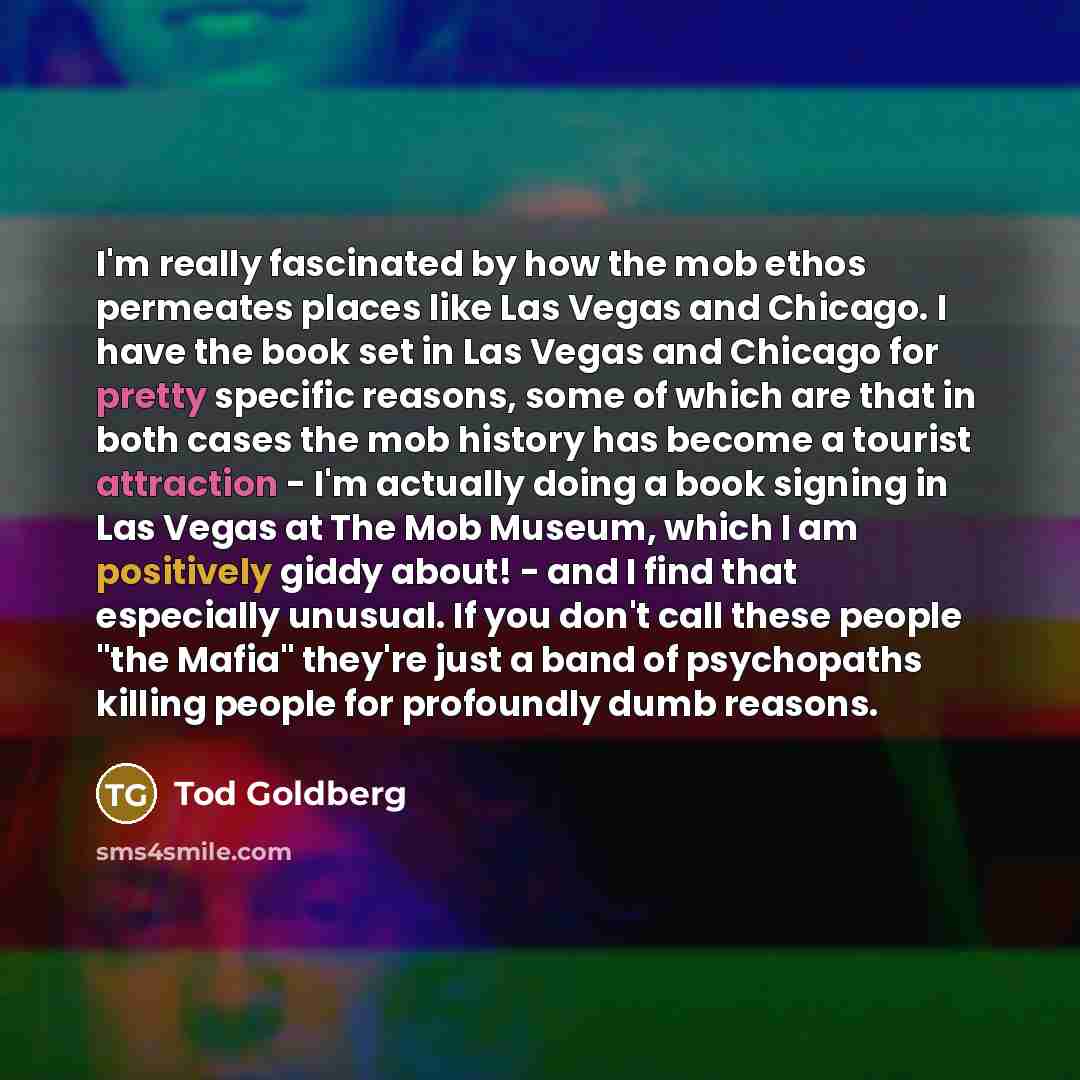 “I'm really fascinated by how the mob ethos permeates places like Las Vegas and Chicago. I have the book set in Las Vegas and Chicago for pretty specific reasons, some of which are that in both cases the mob history has become a tourist attraction - I'm actually doing a book signing in Las Vegas at…” quote by Tod Goldberg