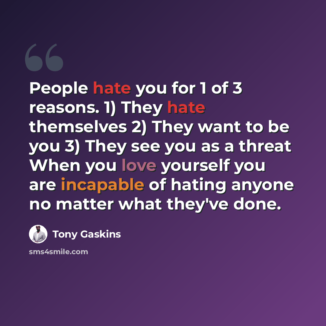 “People hate you for 1 of 3 reasons. 1) They hate themselves 2) They want to be you 3) They see you as a threat When you love yourself you are incapable of hating anyone no matter what they've done.” quote by Tony Gaskins