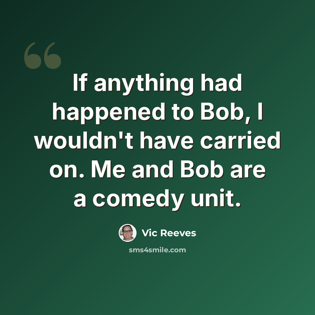 “If anything had happened to Bob, I wouldn't have carried on. Me and Bob are a comedy unit.” quote by Vic Reeves