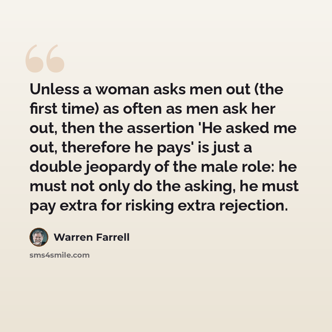 “Unless a woman asks men out (the first time) as often as men ask her out, then the assertion 'He asked me out, therefore he pays' is just a double jeopardy of the male role: he must not only do the asking, he must pay extra for risking extra rejection.” quote by Warren Farrell