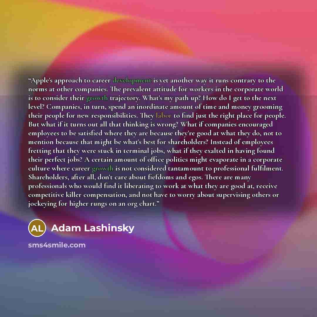 “Apple's approach to career development is yet another way it runs contrary to the norms at other companies. The prevalent attitude for workers in the corporate world is to consider their growth trajectory. What's my path up? How do I get to the next level? Companies, in turn, spend an inordinate…” quote by Adam Lashinsky