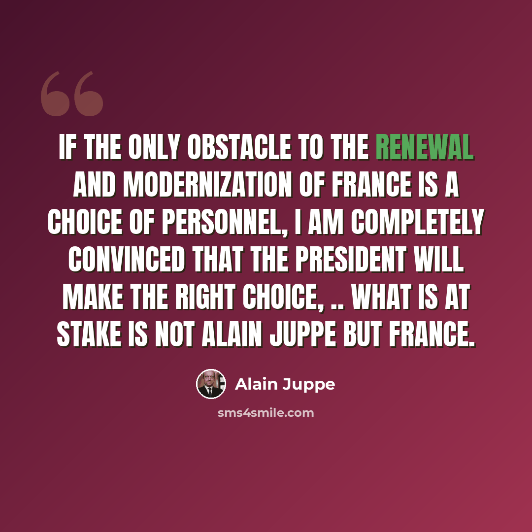 “If the only obstacle to the renewal and modernization of France is a choice of personnel, I am completely convinced that the president will make the right choice, .. What is at stake is not Alain Juppe but France.” quote by Alain Juppe