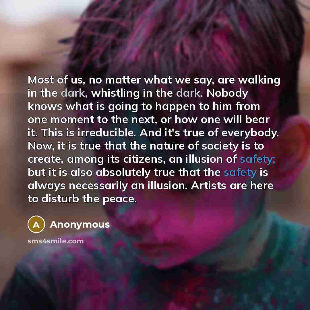 “Most of us, no matter what we say, are walking in the dark, whistling in the dark. Nobody knows what is going to happen to him from one moment to the next, or how one will bear it. This is irreducible. And it's true of everybody. Now, it is true that the nature of society is to create, among its…” quote by Anonymous