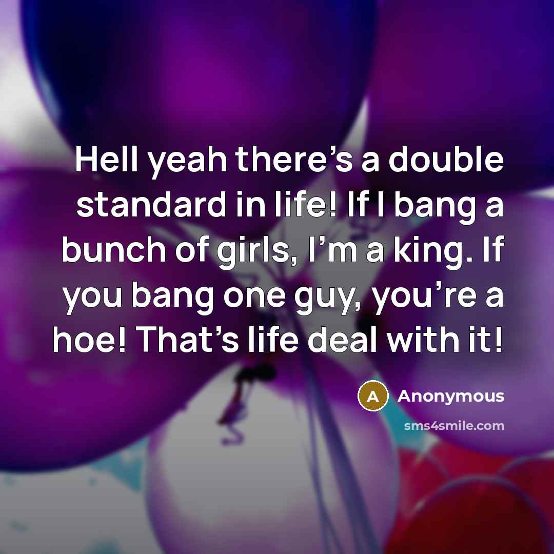 “Hell yeah there's a double standard in life! If I bang a bunch of girls, I'm a king. If you bang one guy, you're a hoe! That's life deal with it!” quote by Anonymous