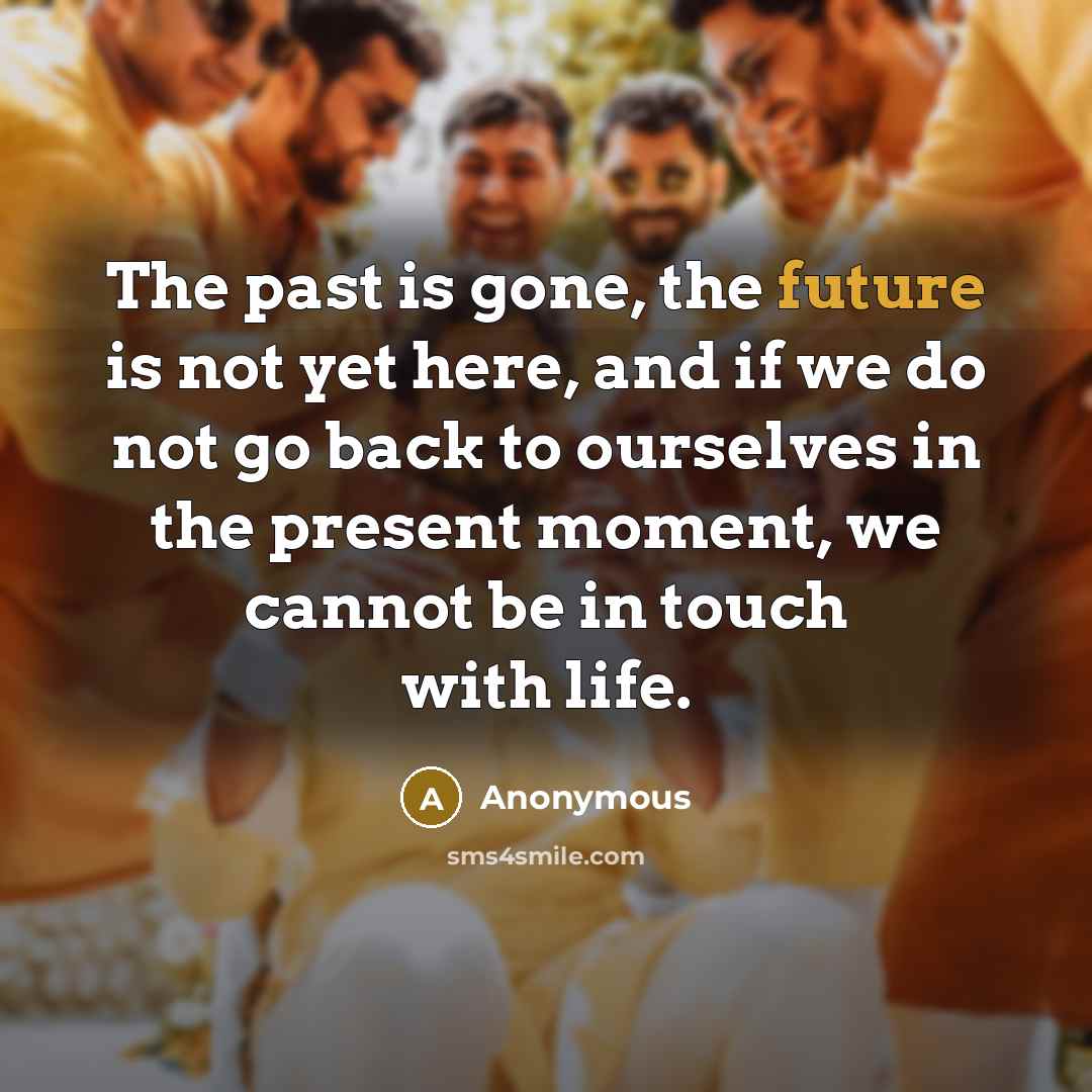“The past is gone, the future is not yet here, and if we do not go back to ourselves in the present moment, we cannot be in touch with life.” quote by Anonymous
