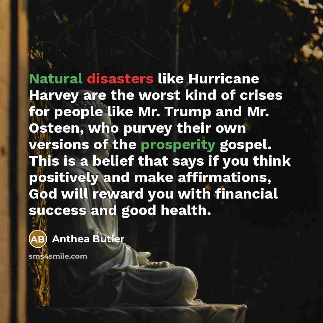 “Natural disasters like Hurricane Harvey are the worst kind of crises for people like Mr. Trump and Mr. Osteen, who purvey their own versions of the prosperity gospel. This is a belief that says if you think positively and make affirmations, God will reward you with financial success and good health.” quote by Anthea Butler